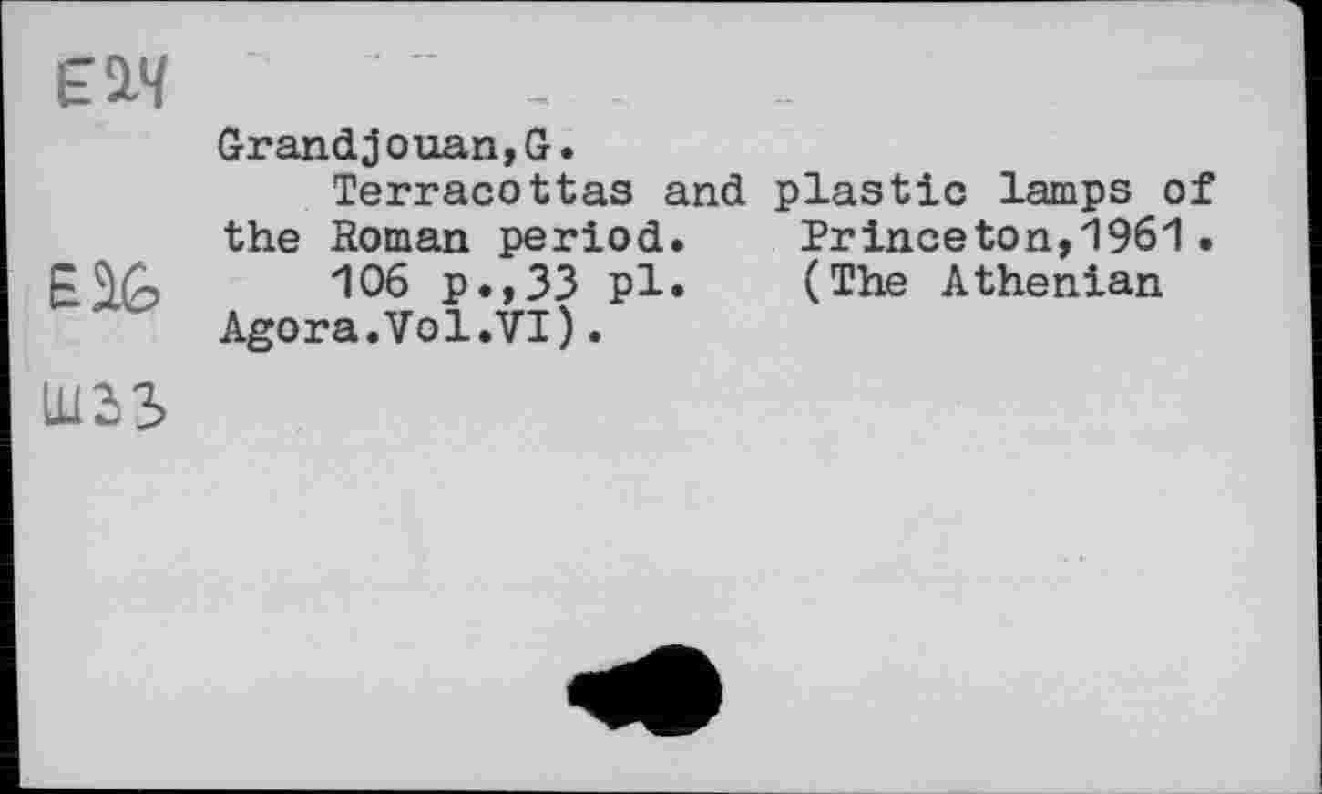 ﻿lu Зв
Grandjouan,G.
Terracottas and plastic lamps of the Roman period.	Princeton,1961 .
106 p.,33 pl.	(The Athenian
Agora.Vol.VI).